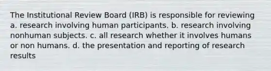 The Institutional Review Board (IRB) is responsible for reviewing a. research involving human participants. b. research involving nonhuman subjects. c. all research whether it involves humans or non humans. d. the presentation and reporting of research results