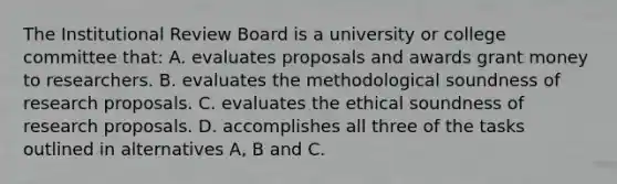 The Institutional Review Board is a university or college committee that: A. evaluates proposals and awards grant money to researchers. B. evaluates the methodological soundness of research proposals. C. evaluates the ethical soundness of research proposals. D. accomplishes all three of the tasks outlined in alternatives A, B and C.