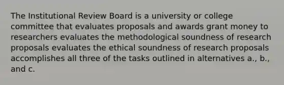 The Institutional Review Board is a university or college committee that evaluates proposals and awards grant money to researchers evaluates the methodological soundness of research proposals evaluates the ethical soundness of research proposals accomplishes all three of the tasks outlined in alternatives a., b., and c.