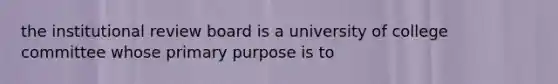 the institutional review board is a university of college committee whose primary purpose is to