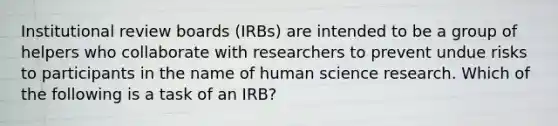 Institutional review boards (IRBs) are intended to be a group of helpers who collaborate with researchers to prevent undue risks to participants in the name of human science research. Which of the following is a task of an IRB?