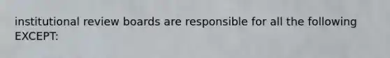 institutional review boards are responsible for all the following EXCEPT: