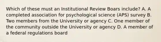 Which of these must an Institutional Review Boars include? A. A completed association for psychological science (APS) survey B. Two members from the University or agency C. One member of the community outside the University or agency D. A member of a federal regulations board