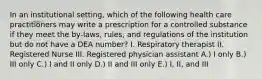 In an institutional setting, which of the following health care practitioners may write a prescription for a controlled substance if they meet the by-laws, rules, and regulations of the institution but do not have a DEA number? I. Respiratory therapist II. Registered Nurse III. Registered physician assistant A.) I only B.) III only C.) I and II only D.) II and III only E.) I, II, and III