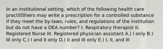 In an institutional setting, which of the following health care practitioners may write a prescription for a controlled substance if they meet the by-laws, rules, and regulations of the institution but do not have a DEA number? I. Respiratory therapist II. Registered Nurse III. Registered physician assistant A.) I only B.) III only C.) I and II only D.) II and III only E.) I, II, and III