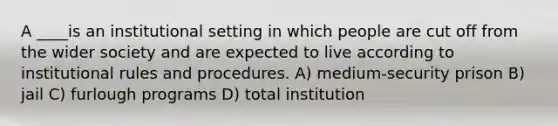 A ____is an institutional setting in which people are cut off from the wider society and are expected to live according to institutional rules and procedures. A) medium-security prison B) jail C) furlough programs D) total institution