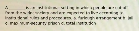 A ________ is an institutional setting in which people are cut off from the wider society and are expected to live according to institutional rules and procedures. a. furlough arrangement b. jail c. maximum-security prison d. total institution