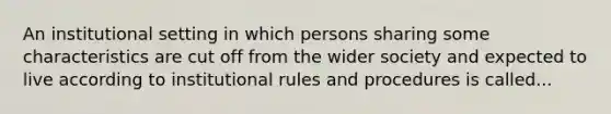 An institutional setting in which persons sharing some characteristics are cut off from the wider society and expected to live according to institutional rules and procedures is called...