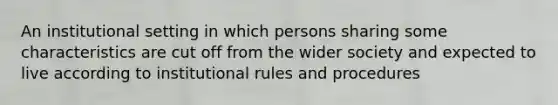 An institutional setting in which persons sharing some characteristics are cut off from the wider society and expected to live according to institutional rules and procedures