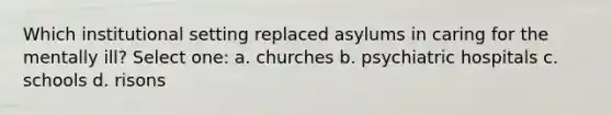 Which institutional setting replaced asylums in caring for the mentally ill? Select one: a. churches b. psychiatric hospitals c. schools d. risons