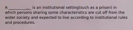 A ____________ is an institutional setting(such as a prison) in which persons sharing some characteristics are cut off from the wider society and expected to live according to institutional rules and procedures.