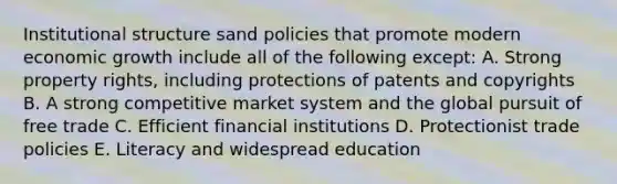 Institutional structure sand policies that promote modern economic growth include all of the following except: A. Strong property rights, including protections of patents and copyrights B. A strong competitive market system and the global pursuit of free trade C. Efficient financial institutions D. Protectionist trade policies E. Literacy and widespread education