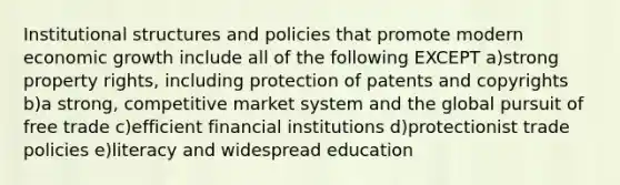 Institutional structures and policies that promote modern economic growth include all of the following EXCEPT a)strong property rights, including protection of patents and copyrights b)a strong, competitive market system and the global pursuit of free trade c)efficient financial institutions d)protectionist trade policies e)literacy and widespread education