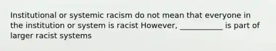 Institutional or systemic racism do not mean that everyone in the institution or system is racist However, ___________ is part of larger racist systems