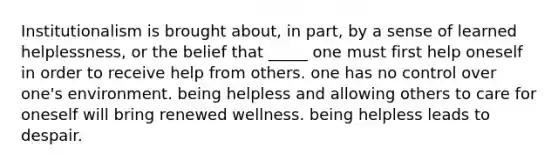 Institutionalism is brought about, in part, by a sense of learned helplessness, or the belief that _____ one must first help oneself in order to receive help from others. one has no control over one's environment. being helpless and allowing others to care for oneself will bring renewed wellness. being helpless leads to despair.