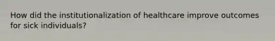 How did the institutionalization of healthcare improve outcomes for sick individuals?