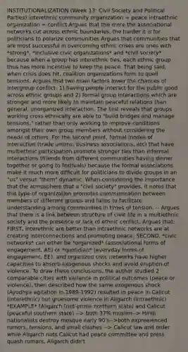 INSTITUTIONALIZATION (Week 13: Civil Society and Political Parties) interethnic community organization = peace intraethnic organization = conflict Argues that the more the associational networks cut across ethnic boundaries, the harder it is for politicians to polarize communities Argues that communities that are most successful in overcoming ethnic crises are ones with *strong*, *inclusive civic organizations* and *civil society* because when a group has interethnic ties, each ethnic group thus has more incentive to keep the peace. That being said, when crisis does hit, coalition organizations form to quell tensions. Argues that two main factors lower the chances of intergroup conflict: 1) having people interact for the public good across ethnic groups and 2) formal group interactions which are stronger and more likely to maintain peaceful relations than general, unorganized interaction. The first reveals that groups working cross ethnically are able to "build bridges and manage tensions," rather than only working to improve conditions amongst their own group members without considering the needs of others. For the second point, formal modes of interaction (trade unions, business associations, etc) that have multiethnic participation promote stronger ties than informal interactions (friends from different communities having dinner together or going to festivals) because the formal associations make it much more difficult for politicians to divide groups in an "us" versus "them" dynamic. When considering the importance that the atmosphere that a "civil society" provides, it notes that this type of organization promotes communication between members of different groups and helps to facilitate understanding among communities in times of tension. -- Argues that there is a link between structure of civic life in a multiethnic society and the presence or lack of ethnic conflict. Argues that: FIRST, interethnic are better than intraethnic networks are at creating interconnections and promoting peace; SECOND, *civic networks* can either be *organized* (associational forms of engagement, AE) or *quotidian* (everyday forms of engagement, EE), and organized civic networks have higher capacities to absorb exogenous shocks and avoid eruption of violence. To draw these conclusions, the author studied 2 comparable cities with variance in political outcomes (peace or violence), then described how the same exogenous shock (Ayodhya agitation in 1989-1992) resulted in peace in Calicut (interethnic) but gruesome violence in Aligarch (intraethnic) *EXAMPLE* (Aligarch (riot-prone northern state) and Calicut (peaceful southern state) --> both 37% muslim--> Hindi nationalists destroy mosque early 90's-->both expreeienced rumors, tensions, and small clashes --> Calicut law and order while Aligarch riots Calicut had peace committee and press quash rumars, Aligarch didn't