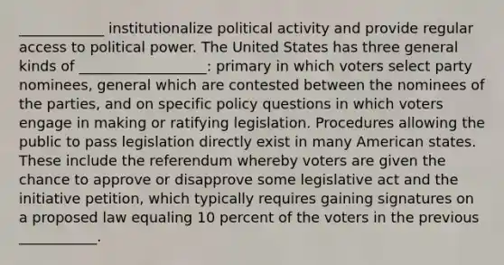 ____________ institutionalize political activity and provide regular access to political power. The United States has three general kinds of __________________: primary in which voters select party nominees, general which are contested between the nominees of the parties, and on specific policy questions in which voters engage in making or ratifying legislation. Procedures allowing the public to pass legislation directly exist in many American states. These include the referendum whereby voters are given the chance to approve or disapprove some legislative act and the initiative petition, which typically requires gaining signatures on a proposed law equaling 10 percent of the voters in the previous ___________.