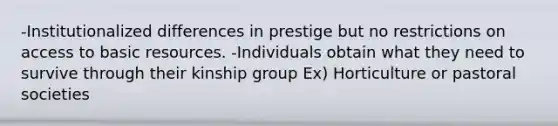 -Institutionalized differences in prestige but no restrictions on access to basic resources. -Individuals obtain what they need to survive through their kinship group Ex) Horticulture or pastoral societies