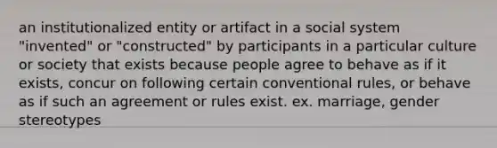 an institutionalized entity or artifact in a social system "invented" or "constructed" by participants in a particular culture or society that exists because people agree to behave as if it exists, concur on following certain conventional rules, or behave as if such an agreement or rules exist. ex. marriage, gender stereotypes