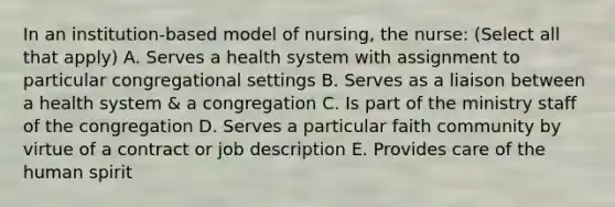 In an institution-based model of nursing, the nurse: (Select all that apply) A. Serves a health system with assignment to particular congregational settings B. Serves as a liaison between a health system & a congregation C. Is part of the ministry staff of the congregation D. Serves a particular faith community by virtue of a contract or job description E. Provides care of the human spirit