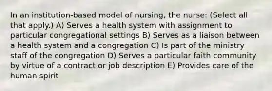 In an institution-based model of nursing, the nurse: (Select all that apply.) A) Serves a health system with assignment to particular congregational settings B) Serves as a liaison between a health system and a congregation C) Is part of the ministry staff of the congregation D) Serves a particular faith community by virtue of a contract or job description E) Provides care of the human spirit