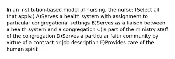 In an institution-based model of nursing, the nurse: (Select all that apply.) A)Serves a health system with assignment to particular congregational settings B)Serves as a liaison between a health system and a congregation C)Is part of the ministry staff of the congregation D)Serves a particular faith community by virtue of a contract or job description E)Provides care of the human spirit