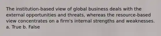 The institution-based view of global business deals with the external opportunities and threats, whereas the resource-based view concentrates on a firm's internal strengths and weaknesses. a. True b. False