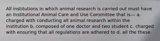 All institutions in which animal research is carried out must have an Institutional Animal Care and Use Committee that is--- a. charged with conducting all animal research within the institution b. composed of one doctor and two student c. charged with ensuring that all regulations are adhered to d. all the these