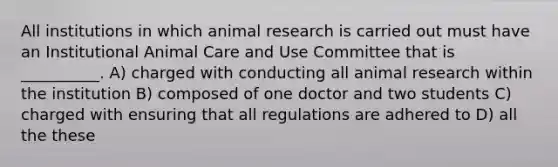 All institutions in which animal research is carried out must have an Institutional Animal Care and Use Committee that is __________. A) charged with conducting all animal research within the institution B) composed of one doctor and two students C) charged with ensuring that all regulations are adhered to D) all the these