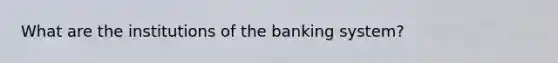 What are the institutions of the banking system?