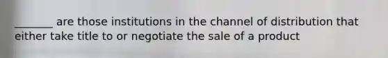 _______ are those institutions in the channel of distribution that either take title to or negotiate the sale of a product