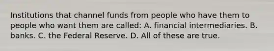 Institutions that channel funds from people who have them to people who want them are called: A. financial intermediaries. B. banks. C. the Federal Reserve. D. All of these are true.