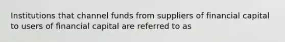 Institutions that channel funds from suppliers of financial capital to users of financial capital are referred to as