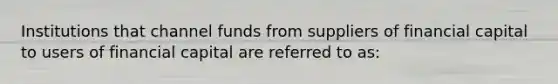 Institutions that channel funds from suppliers of financial capital to users of financial capital are referred to as: