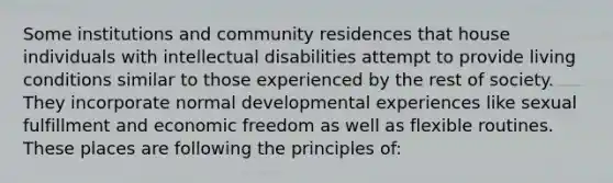 Some institutions and community residences that house individuals with intellectual disabilities attempt to provide living conditions similar to those experienced by the rest of society. They incorporate normal developmental experiences like sexual fulfillment and economic freedom as well as flexible routines. These places are following the principles of: