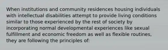 When institutions and community residences housing individuals with intellectual disabilities attempt to provide living conditions similar to those experienced by the rest of society by incorporating normal developmental experiences like sexual fulfillment and economic freedom as well as flexible routines, they are following the principles of: