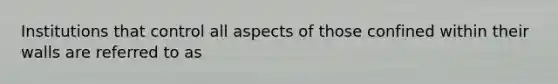 Institutions that control all aspects of those confined within their walls are referred to as