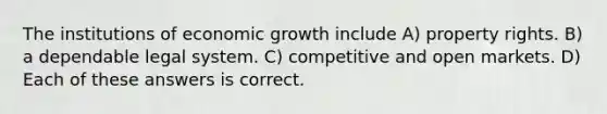 The institutions of economic growth include A) property rights. B) a dependable legal system. C) competitive and open markets. D) Each of these answers is correct.