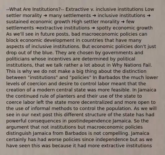 --What Are Institutions?-- Extractive v. inclusive institutions Low settler morality ➜ many settlements ➜ inclusive institutions ➜ sustained economic growth High settler morality ➜ few settlements ➜extractive institutions ➜ spotty economic growth As we'll see in future posts, bad macroeconomic policies can block economic development in countries that have many aspects of inclusive institutions. But economic policies don't just drop out of the blue. They are chosen by governments and politicians whose incentives are determined by political institutions, that we talk rather a lot about in Why Nations Fail. This is why we do not make a big thing about the distinction between "institutions" and "policies" In Barbados the much lower levels of coercion and desire to control labor meant that the creation of a modern central state was more feasible. In Jamaica the continued rule of planters and their use of the state to coerce labor left the state more decentralized and more open to the use of informal methods to control the population. As we will see in our next post this different structure of the state has had powerful consequences in postindependence Jamaica. So the argument that not institutions but macroeconomic policies distinguish Jamaica from Barbados is not compelling. Jamaica certainly has had worse policies since independence but as we have seen this was because it had more extractive institutions