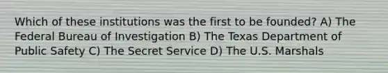 Which of these institutions was the first to be founded? A) The Federal Bureau of Investigation B) The Texas Department of Public Safety C) The Secret Service D) The U.S. Marshals