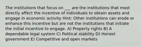 The institutions that focus on ___ are the institutions that most directly affect the incentive of individuals to obtain assets and engage in economic activity Hint: Other institutions can erode or enhance this incentive but are not the institutions that initiate the initial incentive to engage. A) Property rights B) A dependable legal system C) Political stability D) Honest government E) Competitive and open markets