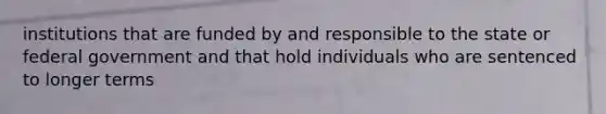 institutions that are funded by and responsible to the state or federal government and that hold individuals who are sentenced to longer terms