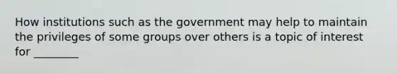 How institutions such as the government may help to maintain the privileges of some groups over others is a topic of interest for ________