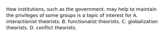 How institutions, such as the government, may help to maintain the privileges of some groups is a topic of interest for A. interactionist theorists. B. functionalist theorists. C. globalization theorists. D. conflict theorists.