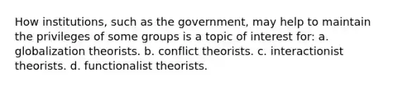 How institutions, such as the government, may help to maintain the privileges of some groups is a topic of interest for: a. globalization theorists. b. conflict theorists. c. interactionist theorists. d. functionalist theorists.