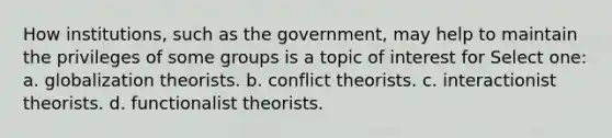 How institutions, such as the government, may help to maintain the privileges of some groups is a topic of interest for Select one: a. globalization theorists. b. conflict theorists. c. interactionist theorists. d. functionalist theorists.