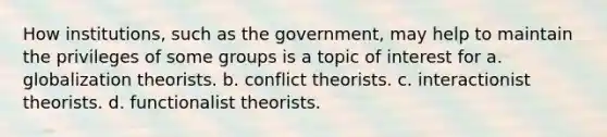 How institutions, such as the government, may help to maintain the privileges of some groups is a topic of interest for a. globalization theorists. b. conflict theorists. c. interactionist theorists. d. functionalist theorists.