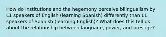 How do institutions and the hegemony perceive bilingualism by L1 speakers of English (learning Spanish) differently than L1 speakers of Spanish (learning English)? What does this tell us about the relationship between language, power, and prestige?