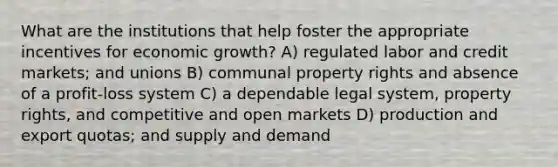 What are the institutions that help foster the appropriate incentives for economic growth? A) regulated labor and credit markets; and unions B) communal property rights and absence of a profit-loss system C) a dependable legal system, property rights, and competitive and open markets D) production and export quotas; and supply and demand